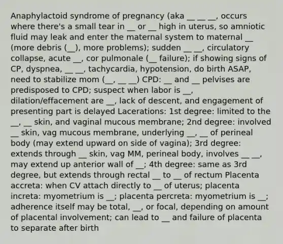 Anaphylactoid syndrome of pregnancy (aka __ __ __, occurs where there's a small tear in __ or __ high in uterus, so amniotic fluid may leak and enter the maternal system to maternal __ (more debris (__), more problems); sudden __ __, circulatory collapse, acute __, cor pulmonale (__ failure); if showing signs of CP, dyspnea, __ __, tachycardia, hypotension, do birth ASAP, need to stabilize mom (__, __ __) CPD: __ and __ pelvises are predisposed to CPD; suspect when labor is __, dilation/effacement are __, lack of descent, and engagement of presenting part is delayed Lacerations: 1st degree: limited to the __, __ skin, and vaginal mucous membrane; 2nd degree: involved __ skin, vag mucous membrane, underlying __, __ of perineal body (may extend upward on side of vagina); 3rd degree: extends through __ skin, vag MM, perineal body, involves __ __, may extend up anterior wall of __; 4th degree: same as 3rd degree, but extends through rectal __ to __ of rectum Placenta accreta: when CV attach directly to __ of uterus; placenta increta: myometrium is __; placenta percreta: myometrium is __; adherence itself may be total, __, or focal, depending on amount of placental involvement; can lead to __ and failure of placenta to separate after birth