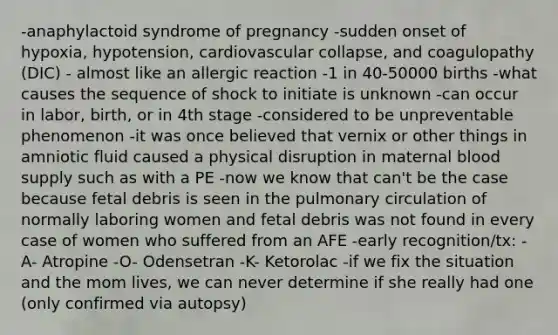 -anaphylactoid syndrome of pregnancy -sudden onset of hypoxia, hypotension, cardiovascular collapse, and coagulopathy (DIC) - almost like an allergic reaction -1 in 40-50000 births -what causes the sequence of shock to initiate is unknown -can occur in labor, birth, or in 4th stage -considered to be unpreventable phenomenon -it was once believed that vernix or other things in amniotic fluid caused a physical disruption in maternal blood supply such as with a PE -now we know that can't be the case because fetal debris is seen in the pulmonary circulation of normally laboring women and fetal debris was not found in every case of women who suffered from an AFE -early recognition/tx: -A- Atropine -O- Odensetran -K- Ketorolac -if we fix the situation and the mom lives, we can never determine if she really had one (only confirmed via autopsy)