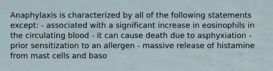 Anaphylaxis is characterized by all of the following statements except: - associated with a significant increase in eosinophils in the circulating blood - it can cause death due to asphyxiation - prior sensitization to an allergen - massive release of histamine from mast cells and baso