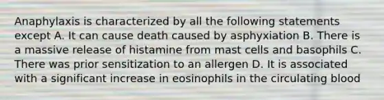 Anaphylaxis is characterized by all the following statements except A. It can cause death caused by asphyxiation B. There is a massive release of histamine from mast cells and basophils C. There was prior sensitization to an allergen D. It is associated with a significant increase in eosinophils in the circulating blood