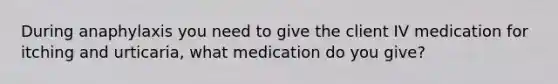 During anaphylaxis you need to give the client IV medication for itching and urticaria, what medication do you give?