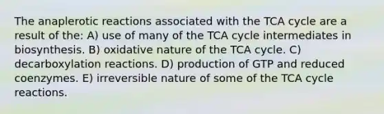 The anaplerotic reactions associated with the TCA cycle are a result of the: A) use of many of the TCA cycle intermediates in biosynthesis. B) oxidative nature of the TCA cycle. C) decarboxylation reactions. D) production of GTP and reduced coenzymes. E) irreversible nature of some of the TCA cycle reactions.