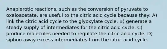 Anaplerotic reactions, such as the conversion of pyruvate to oxaloacetate, are useful to the citric acid cycle because they: A) link the citric acid cycle to the glyoxylate cycle. B) generate a steady supply of intermediates for the citric acid cycle. C) produce molecules needed to regulate the citric acid cycle. D) siphon away excess intermediates from the citric acid cycle.