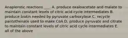 Anaplerotic reactions ___. A. produce oxaloacetate and malate to maintain constant levels of citric acid cycle intermediates B. produce biotin needed by pyruvate carboxylase C. recycle pantothenate used to make CoA D. produce pyruvate and citrate to maintain constant levels of citric acid cycle intermediates E. all of the above