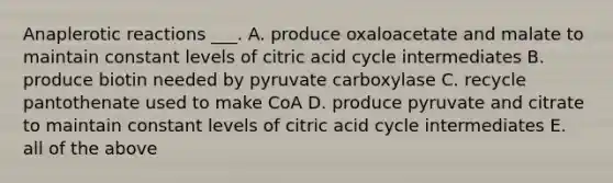 Anaplerotic reactions ___. A. produce oxaloacetate and malate to maintain constant levels of citric acid cycle intermediates B. produce biotin needed by pyruvate carboxylase C. recycle pantothenate used to make CoA D. produce pyruvate and citrate to maintain constant levels of citric acid cycle intermediates E. all of the above