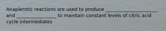 Anaplerotic reactions are used to produce ______________________ and _________________ to maintain constant levels of citric acid cycle intermediates