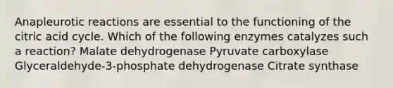 Anapleurotic reactions are essential to the functioning of the citric acid cycle. Which of the following enzymes catalyzes such a reaction? Malate dehydrogenase Pyruvate carboxylase Glyceraldehyde-3-phosphate dehydrogenase Citrate synthase