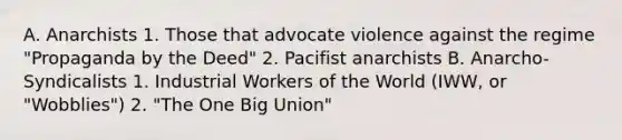 A. Anarchists 1. Those that advocate violence against the regime "Propaganda by the Deed" 2. Pacifist anarchists B. Anarcho-Syndicalists 1. Industrial Workers of the World (IWW, or "Wobblies") 2. "The One Big Union"