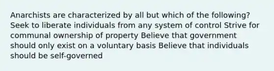 Anarchists are characterized by all but which of the following? Seek to liberate individuals from any system of control Strive for communal ownership of property Believe that government should only exist on a voluntary basis Believe that individuals should be self-governed