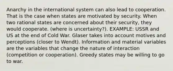 Anarchy in the international system can also lead to cooperation. That is the case when states are motivated by security. When two rational states are concerned about their security, they would cooperate. (where is uncertainty?). EXAMPLE: USSR and US at the end of Cold War. Glaser takes into account motives and perceptions (closer to Wendt). Information and material variables are the variables that change the nature of interaction (competition or cooperation). Greedy states may be willing to go to war.