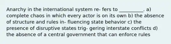 Anarchy in the international system re- fers to __________. a) complete chaos in which every actor is on its own b) the absence of structure and rules in- fluencing state behavior c) the presence of disruptive states trig- gering interstate conflicts d) the absence of a central government that can enforce rules