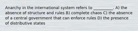 Anarchy in the international system refers to __________. A) the absence of structure and rules B) complete chaos C) the absence of a central government that can enforce rules D) the presence of distributive states