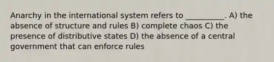 Anarchy in the international system refers to __________. A) the absence of structure and rules B) complete chaos C) the presence of distributive states D) the absence of a central government that can enforce rules