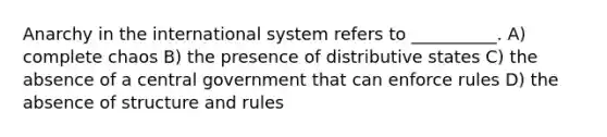 Anarchy in the international system refers to __________. A) complete chaos B) the presence of distributive states C) the absence of a central government that can enforce rules D) the absence of structure and rules