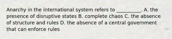 Anarchy in the international system refers to __________. A. the presence of disruptive states B. complete chaos C. the absence of structure and rules D. the absence of a central government that can enforce rules