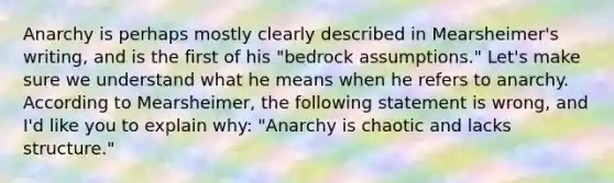 Anarchy is perhaps mostly clearly described in Mearsheimer's writing, and is the first of his "bedrock assumptions." Let's make sure we understand what he means when he refers to anarchy. According to Mearsheimer, the following statement is wrong, and I'd like you to explain why: "Anarchy is chaotic and lacks structure."