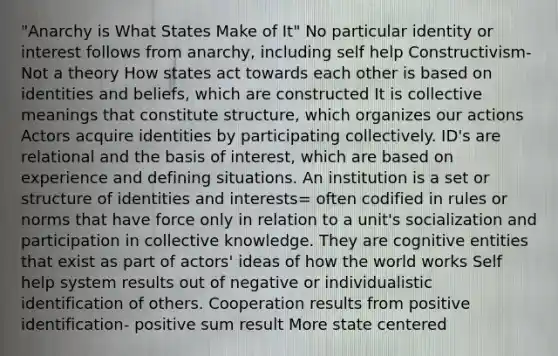 "Anarchy is What States Make of It" No particular identity or interest follows from anarchy, including self help Constructivism- Not a theory How states act towards each other is based on identities and beliefs, which are constructed It is collective meanings that constitute structure, which organizes our actions Actors acquire identities by participating collectively. ID's are relational and the basis of interest, which are based on experience and defining situations. An institution is a set or structure of identities and interests= often codified in rules or norms that have force only in relation to a unit's socialization and participation in collective knowledge. They are cognitive entities that exist as part of actors' ideas of how the world works Self help system results out of negative or individualistic identification of others. Cooperation results from positive identification- positive sum result More state centered