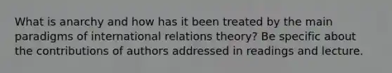 What is anarchy and how has it been treated by the main paradigms of international relations theory? Be specific about the contributions of authors addressed in readings and lecture.