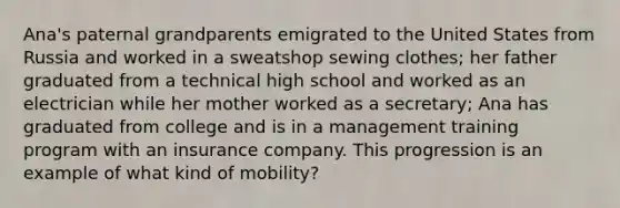 Ana's paternal grandparents emigrated to the United States from Russia and worked in a sweatshop sewing clothes; her father graduated from a technical high school and worked as an electrician while her mother worked as a secretary; Ana has graduated from college and is in a management training program with an insurance company. This progression is an example of what kind of mobility?