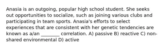 Anasia is an outgoing, popular high school student. She seeks out opportunities to socialize, such as joining various clubs and participating in team sports. Anasia's efforts to select experiences that are consistent with her genetic tendencies are known as a/an ________ correlation. A) passive B) reactive C) non-shared environmental D) active