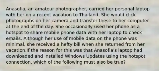 Anasofia, an amateur photographer, carried her personal laptop with her on a recent vacation to Thailand. She would click photographs on her camera and transfer these to her computer at the end of the day. She occasionally used her phone as a hotspot to share mobile phone data with her laptop to check emails. Although her use of mobile data on the phone was minimal, she received a hefty bill when she returned from her vacation.If the reason for this was that Anasofia's laptop had downloaded and installed Windows Updates using the hotspot connection, which of the following must also be true?