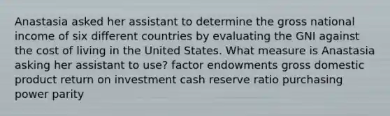 Anastasia asked her assistant to determine the gross national income of six different countries by evaluating the GNI against the cost of living in the United States. What measure is Anastasia asking her assistant to use? factor endowments gross domestic product return on investment cash reserve ratio purchasing power parity