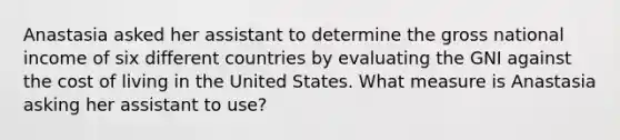 Anastasia asked her assistant to determine the gross national income of six different countries by evaluating the GNI against the cost of living in the United States. What measure is Anastasia asking her assistant to use?