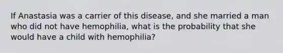 If Anastasia was a carrier of this disease, and she married a man who did not have hemophilia, what is the probability that she would have a child with hemophilia?