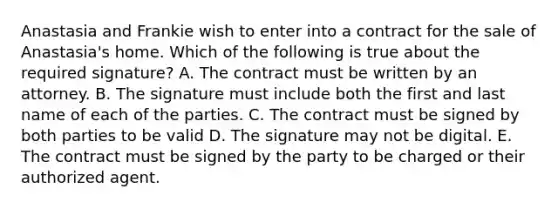 Anastasia and Frankie wish to enter into a contract for the sale of​ Anastasia's home. Which of the following is true about the required​ signature? A. The contract must be written by an attorney. B. The signature must include both the first and last name of each of the parties. C. The contract must be signed by both parties to be valid D. The signature may not be digital. E. The contract must be signed by the party to be charged or their authorized agent.