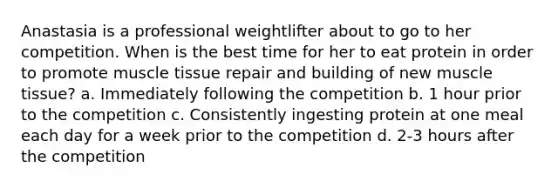 Anastasia is a professional weightlifter about to go to her competition. When is the best time for her to eat protein in order to promote <a href='https://www.questionai.com/knowledge/kMDq0yZc0j-muscle-tissue' class='anchor-knowledge'>muscle tissue</a> repair and building of new muscle tissue? a. Immediately following the competition b. 1 hour prior to the competition c. Consistently ingesting protein at one meal each day for a week prior to the competition d. 2-3 hours after the competition