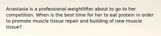 Anastasia is a professional weightlifter about to go to her competition. When is the best time for her to eat protein in order to promote muscle tissue repair and building of new muscle tissue?