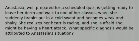 Anastasia, well-prepared for a scheduled quiz, is getting ready to leave her dorm and walk to one of her classes, when she suddenly breaks out in a cold sweat and becomes weak and shaky. She realizes her heart is racing, and she is afraid she might be having a heart attack. What specific diagnosis would be attributed to Anastasia's situation?