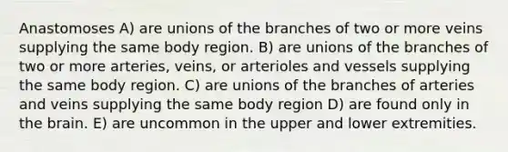 Anastomoses A) are unions of the branches of two or more veins supplying the same body region. B) are unions of the branches of two or more arteries, veins, or arterioles and vessels supplying the same body region. C) are unions of the branches of arteries and veins supplying the same body region D) are found only in the brain. E) are uncommon in the upper and lower extremities.