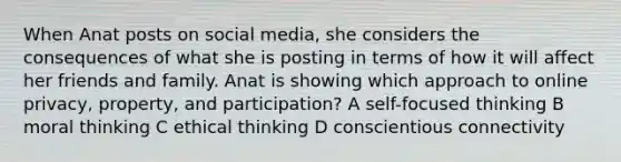 When Anat posts on social media, she considers the consequences of what she is posting in terms of how it will affect her friends and family. Anat is showing which approach to online privacy, property, and participation? A self-focused thinking B moral thinking C ethical thinking D conscientious connectivity