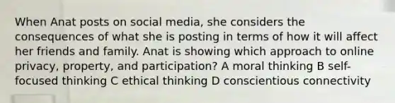 When Anat posts on social media, she considers the consequences of what she is posting in terms of how it will affect her friends and family. Anat is showing which approach to online privacy, property, and participation? A moral thinking B self-focused thinking C ethical thinking D conscientious connectivity