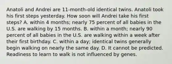 Anatoli and Andrei are 11-month-old identical twins. Anatoli took his first steps yesterday. How soon will Andrei take his first steps? A. within 4 months; nearly 75 percent of all babies in the U.S. are walking by 15 months. B. within a month; nearly 90 percent of all babies in the U.S. are walking within a week after their first birthday. C. within a day; identical twins generally begin walking on nearly the same day. D. It cannot be predicted. Readiness to learn to walk is not influenced by genes.