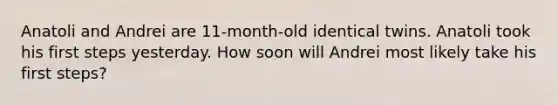 Anatoli and Andrei are 11-month-old identical twins. Anatoli took his first steps yesterday. How soon will Andrei most likely take his first steps?