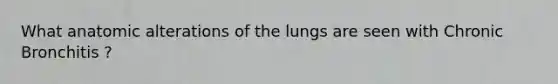 What anatomic alterations of the lungs are seen with Chronic Bronchitis ?