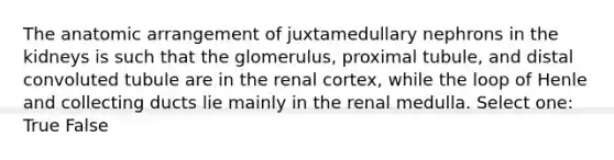 The anatomic arrangement of juxtamedullary nephrons in the kidneys is such that the glomerulus, proximal tubule, and distal convoluted tubule are in the renal cortex, while the loop of Henle and collecting ducts lie mainly in the renal medulla. Select one: True False