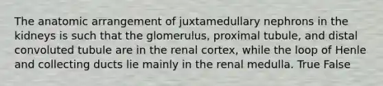 The anatomic arrangement of juxtamedullary nephrons in the kidneys is such that the glomerulus, proximal tubule, and distal convoluted tubule are in the renal cortex, while the loop of Henle and collecting ducts lie mainly in the renal medulla. True False