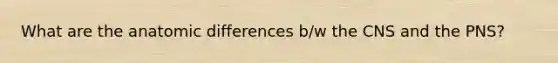 What are the anatomic differences b/w the CNS and the PNS?