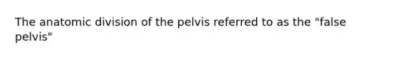 The anatomic division of the pelvis referred to as the "false pelvis"