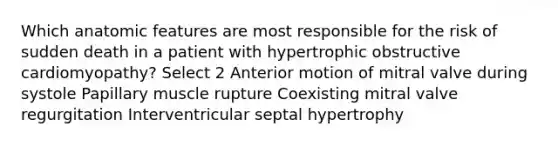 Which anatomic features are most responsible for the risk of sudden death in a patient with hypertrophic obstructive cardiomyopathy? Select 2 Anterior motion of mitral valve during systole Papillary muscle rupture Coexisting mitral valve regurgitation Interventricular septal hypertrophy