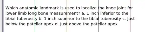 Which anatomic landmark is used to localize the knee joint for lower limb long bone measurement? a. 1 inch inferior to the tibial tuberosity b. 1 inch superior to the tibial tuberosity c. Just below the patellar apex d. Just above the patellar apex