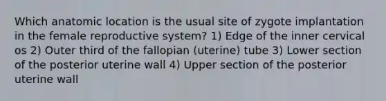 Which anatomic location is the usual site of zygote implantation in the female reproductive system? 1) Edge of the inner cervical os 2) Outer third of the fallopian (uterine) tube 3) Lower section of the posterior uterine wall 4) Upper section of the posterior uterine wall