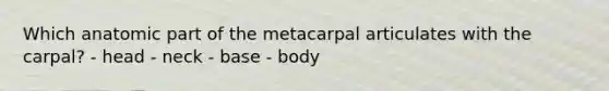 Which anatomic part of the metacarpal articulates with the carpal? - head - neck - base - body