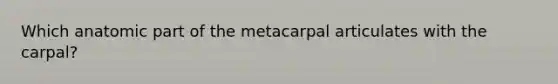 Which anatomic part of the metacarpal articulates with the carpal?