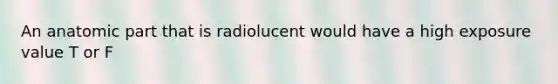 An anatomic part that is radiolucent would have a high exposure value T or F