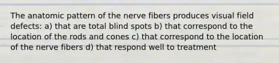 The anatomic pattern of the nerve fibers produces visual field defects: a) that are total blind spots b) that correspond to the location of the rods and cones c) that correspond to the location of the nerve fibers d) that respond well to treatment