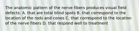 The anatomic pattern of the nerve fibers produces visual field defects: A. that are total blind spots B. that correspond to the location of the rods and cones C. that correspond to the location of the nerve fibers D. that respond well to treatment